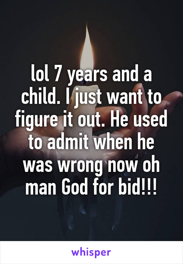 lol 7 years and a child. I just want to figure it out. He used to admit when he was wrong now oh man God for bid!!!