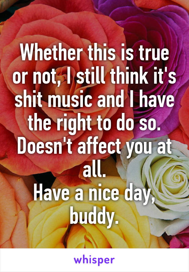 Whether this is true or not, I still think it's shit music and I have the right to do so.
Doesn't affect you at all.
Have a nice day, buddy.