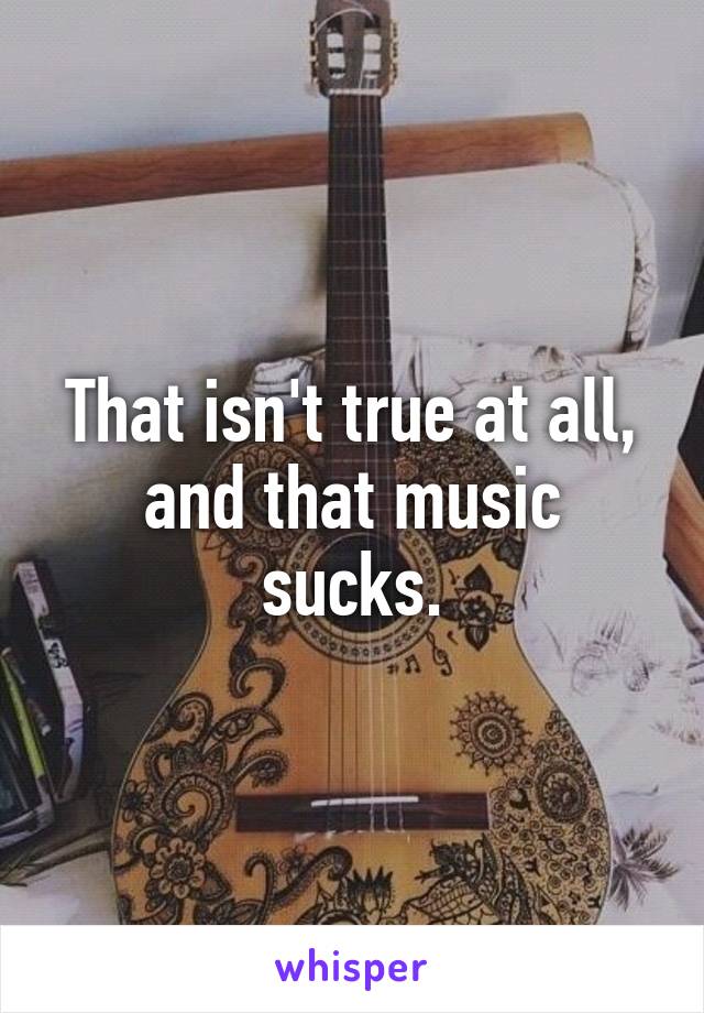 That isn't true at all, and that music sucks.