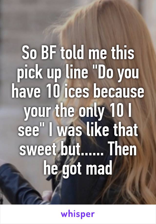 So BF told me this pick up line "Do you have 10 ices because your the only 10 I see" I was like that sweet but...... Then he got mad