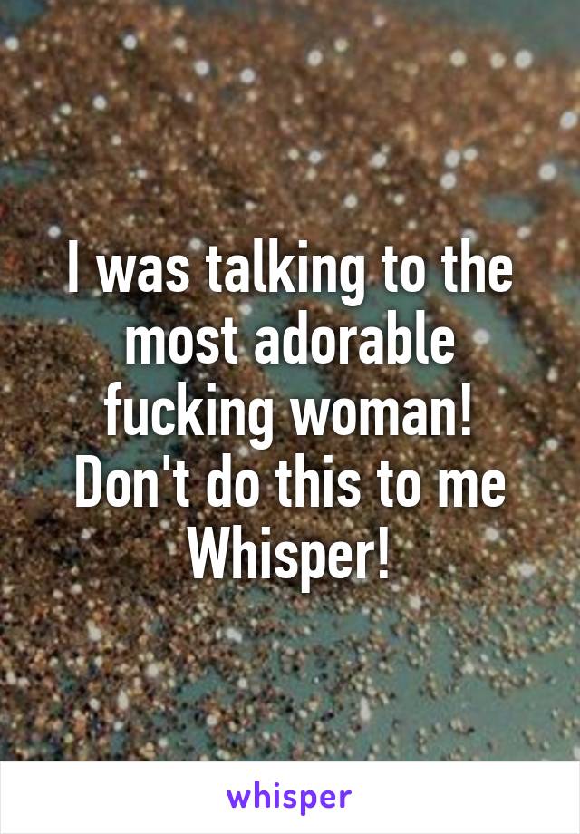 I was talking to the most adorable fucking woman!
Don't do this to me Whisper!