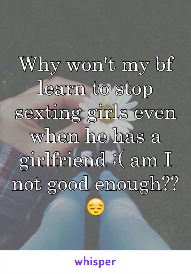 Why won't my bf learn to stop sexting girls even when he has a girlfriend :( am I not good enough?? 😔