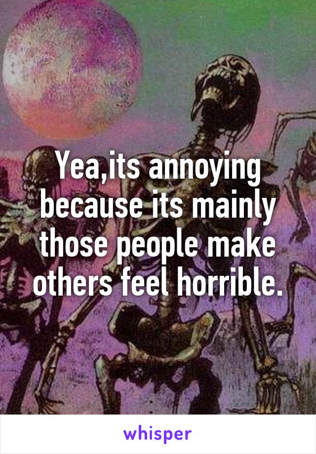 Yea,its annoying because its mainly those people make others feel horrible.