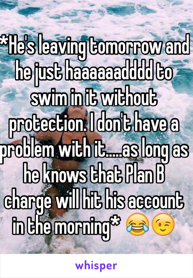 *He's leaving tomorrow and he just haaaaaadddd to swim in it without protection. I don't have a problem with it.....as long as he knows that Plan B charge will hit his account in the morning* 😂😉