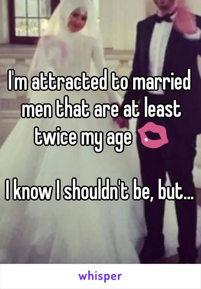 I'm attracted to married men that are at least twice my age 💋

I know I shouldn't be, but...