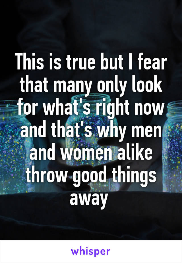 This is true but I fear that many only look for what's right now and that's why men and women alike throw good things away 