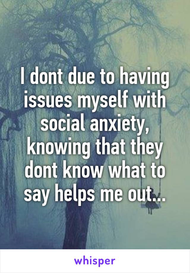 I dont due to having issues myself with social anxiety, knowing that they dont know what to say helps me out...