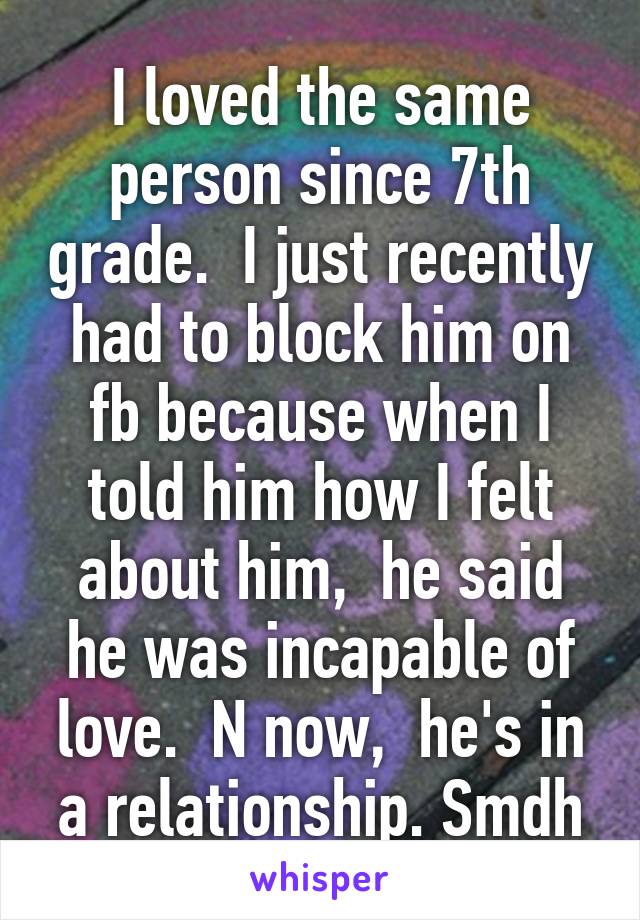 I loved the same person since 7th grade.  I just recently had to block him on fb because when I told him how I felt about him,  he said he was incapable of love.  N now,  he's in a relationship. Smdh