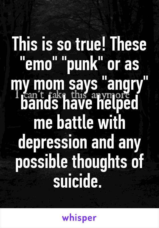 This is so true! These "emo" "punk" or as my mom says "angry" bands have helped me battle with depression and any possible thoughts of suicide. 