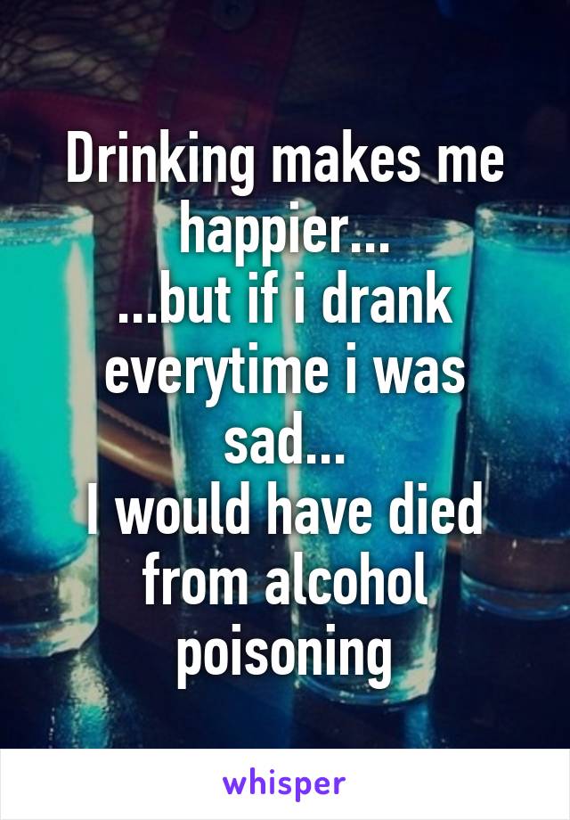 Drinking makes me happier...
...but if i drank everytime i was sad...
I would have died from alcohol poisoning