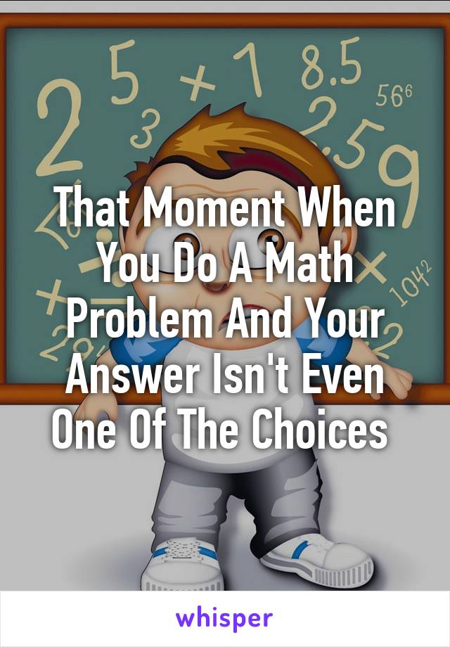 That Moment When You Do A Math Problem And Your Answer Isn't Even One Of The Choices 