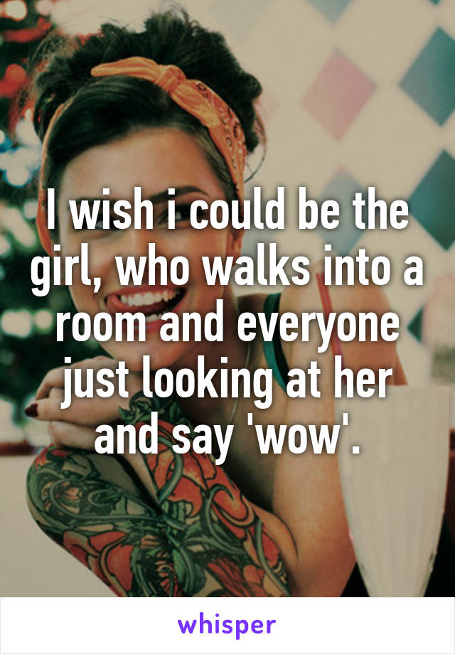 I wish i could be the girl, who walks into a room and everyone just looking at her and say 'wow'.