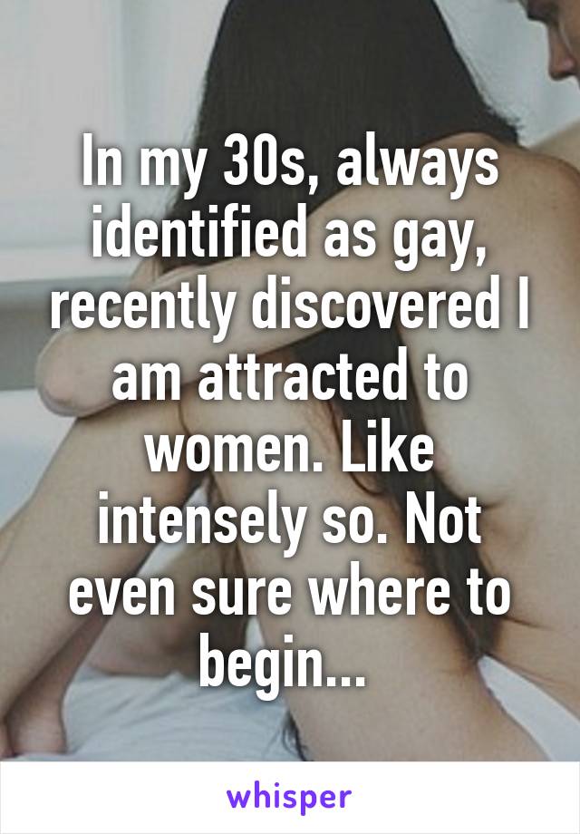 In my 30s, always identified as gay, recently discovered I am attracted to women. Like intensely so. Not even sure where to begin... 