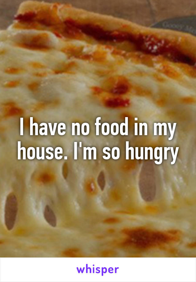 I have no food in my house. I'm so hungry