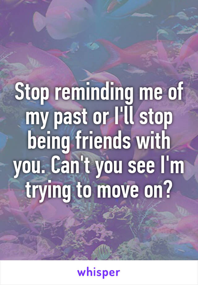 Stop reminding me of my past or I'll stop being friends with you. Can't you see I'm trying to move on?