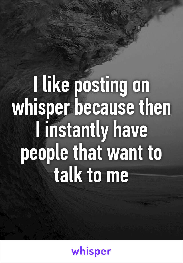 I like posting on whisper because then I instantly have people that want to talk to me