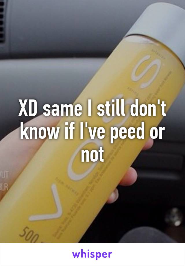 XD same I still don't know if I've peed or not