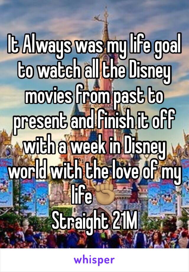 It Always was my life goal to watch all the Disney movies from past to present and finish it off with a week in Disney world with the love of my life✊🏽 
Straight 21M