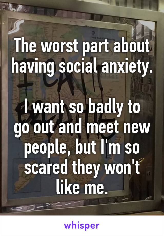 The worst part about having social anxiety. 
I want so badly to go out and meet new people, but I'm so scared they won't like me.