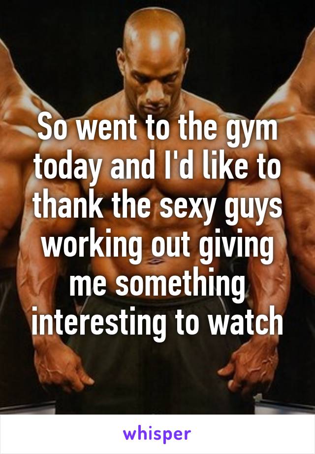 So went to the gym today and I'd like to thank the sexy guys working out giving me something interesting to watch