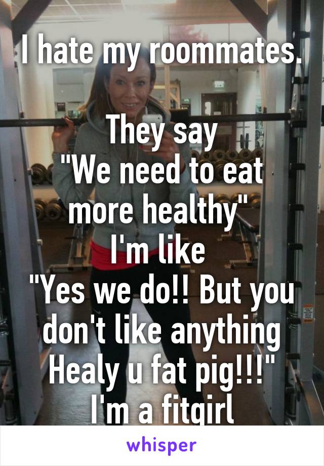 I hate my roommates. 
They say
"We need to eat more healthy" 
I'm like 
"Yes we do!! But you don't like anything Healy u fat pig!!!"
I'm a fitgirl