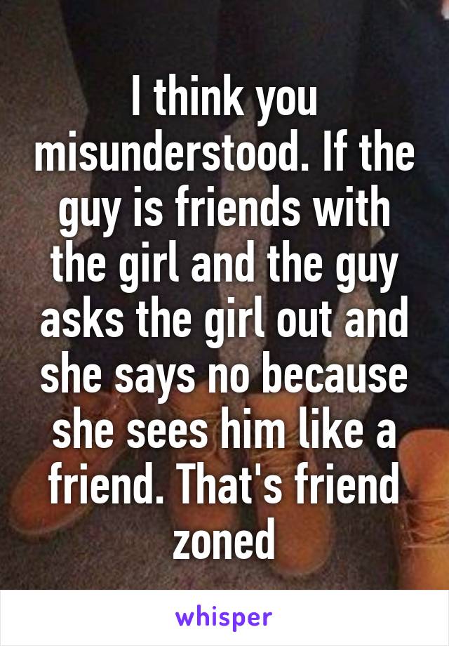 I think you misunderstood. If the guy is friends with the girl and the guy asks the girl out and she says no because she sees him like a friend. That's friend zoned