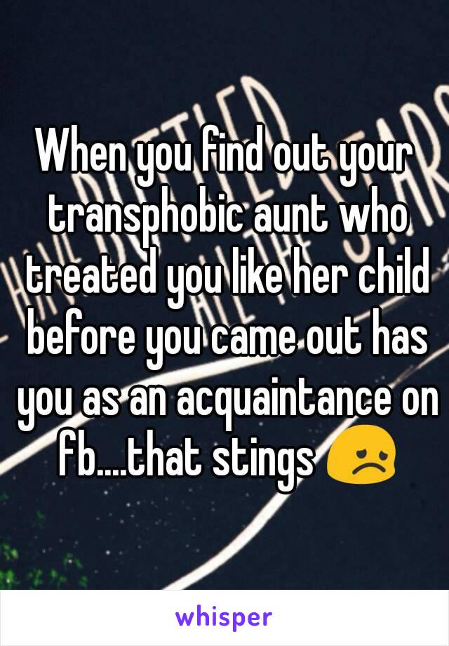 When you find out your transphobic aunt who treated you like her child before you came out has you as an acquaintance on fb....that stings 😞