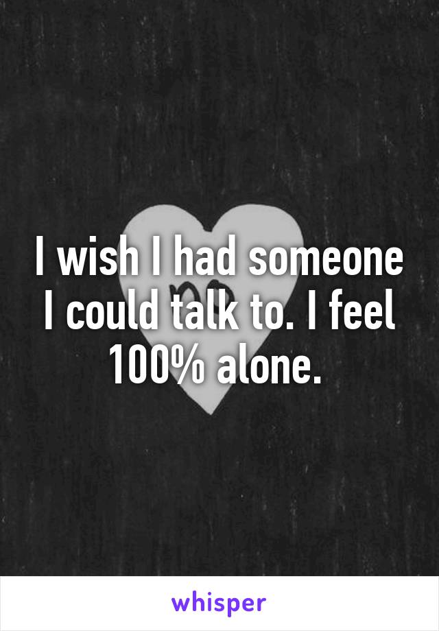 I wish I had someone I could talk to. I feel 100% alone. 