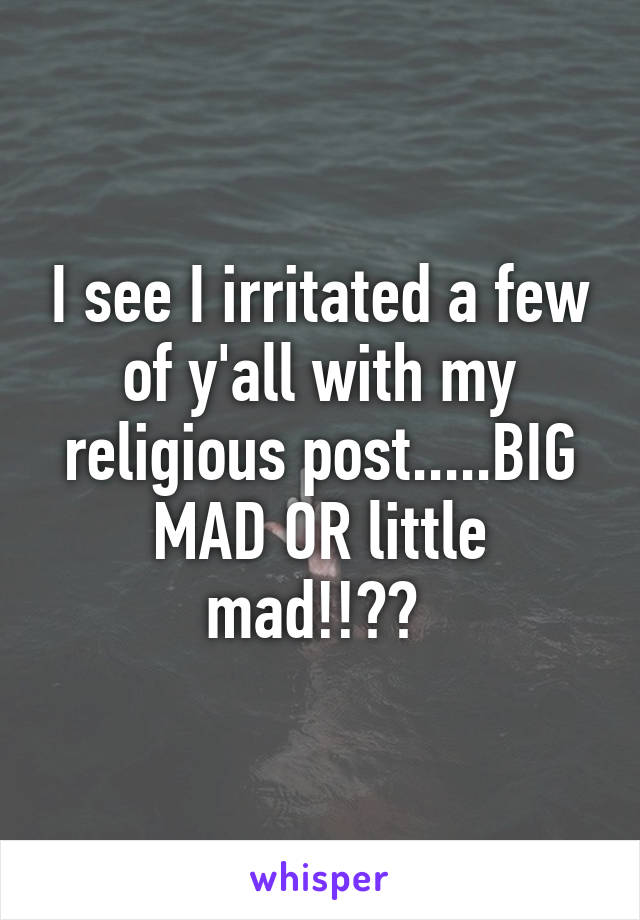 I see I irritated a few of y'all with my religious post.....BIG MAD OR little mad!!?? 