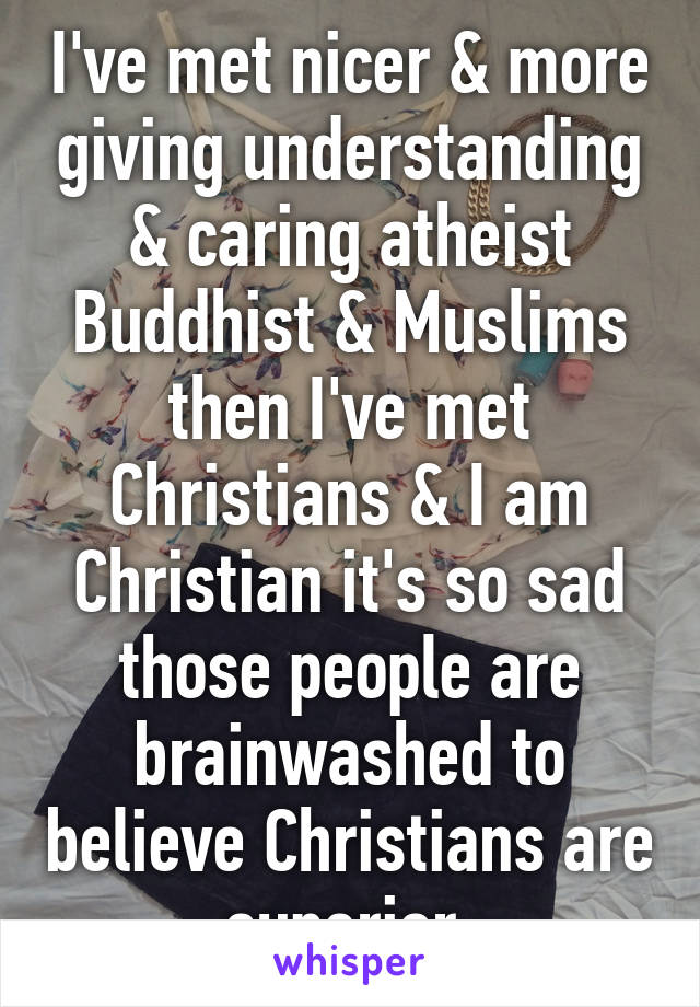 I've met nicer & more giving understanding & caring atheist Buddhist & Muslims then I've met Christians & I am Christian it's so sad those people are brainwashed to believe Christians are superior 