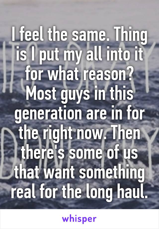 I feel the same. Thing is I put my all into it for what reason? Most guys in this generation are in for the right now. Then there's some of us that want something real for the long haul.