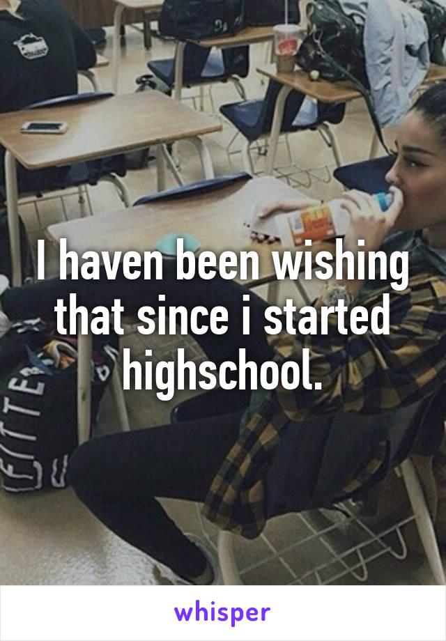 I haven been wishing that since i started highschool.