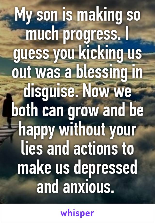 My son is making so much progress. I guess you kicking us out was a blessing in disguise. Now we both can grow and be happy without your lies and actions to make us depressed and anxious. 
