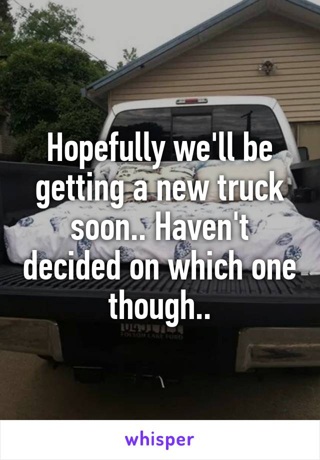 Hopefully we'll be getting a new truck soon.. Haven't decided on which one though..