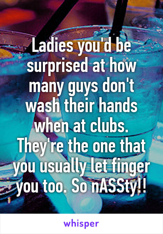 Ladies you'd be surprised at how many guys don't wash their hands when at clubs. They're the one that you usually let finger you too. So nASSty!!