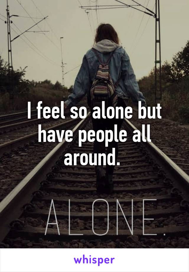 I feel so alone but have people all around. 