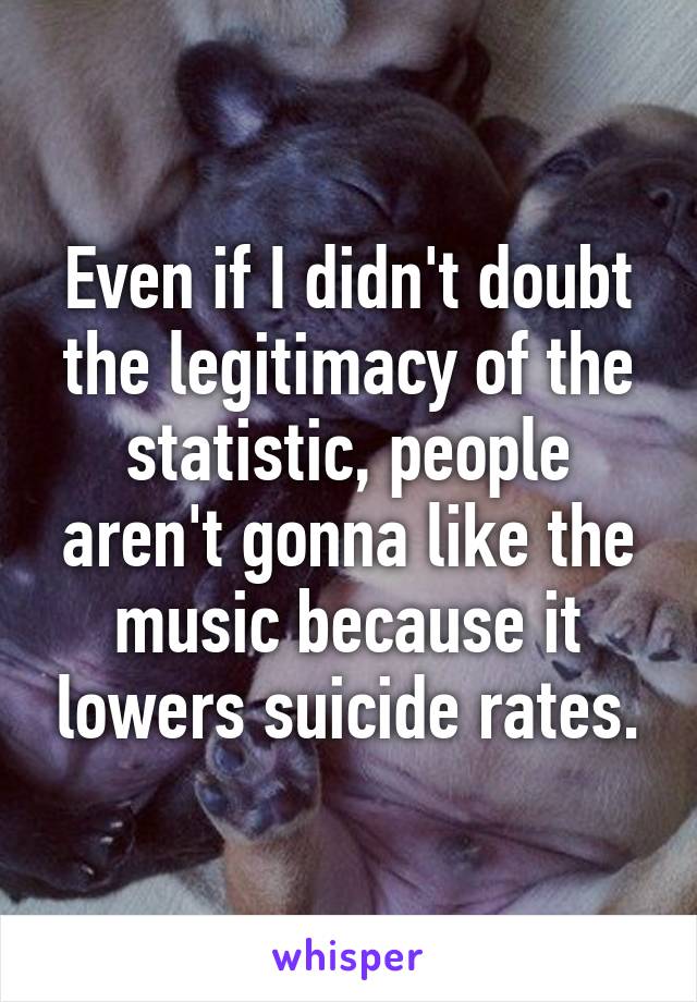 Even if I didn't doubt the legitimacy of the statistic, people aren't gonna like the music because it lowers suicide rates.