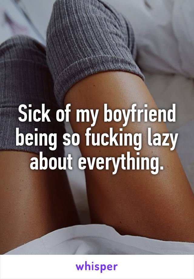 Sick of my boyfriend being so fucking lazy about everything.