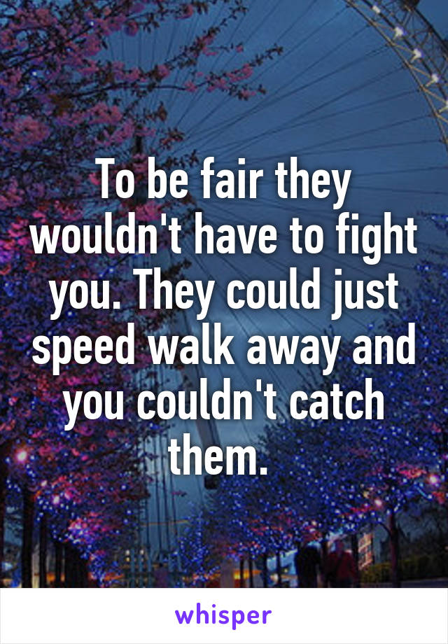 To be fair they wouldn't have to fight you. They could just speed walk away and you couldn't catch them. 