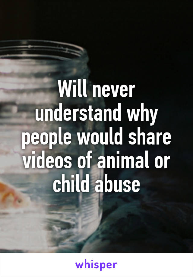 Will never understand why people would share videos of animal or child abuse