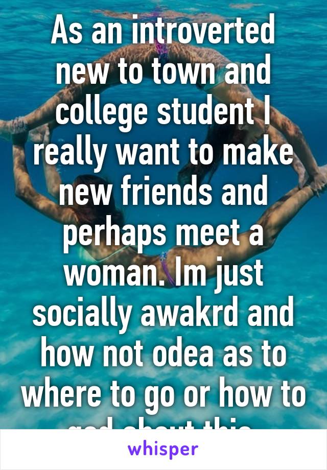 As an introverted new to town and college student I really want to make new friends and perhaps meet a woman. Im just socially awakrd and how not odea as to where to go or how to god about this.