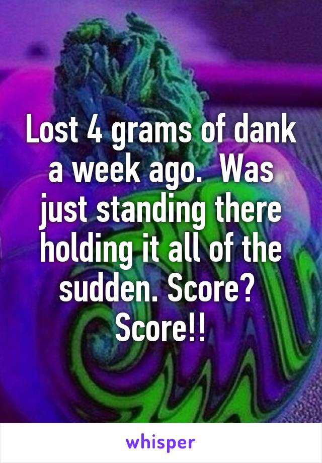 Lost 4 grams of dank a week ago.  Was just standing there holding it all of the sudden. Score?  Score!!