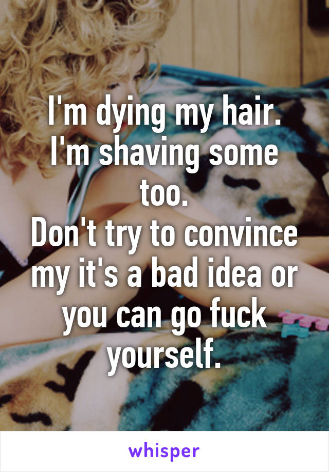 I'm dying my hair.
I'm shaving some too.
Don't try to convince my it's a bad idea or you can go fuck yourself.