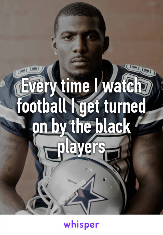 Every time I watch football I get turned on by the black players