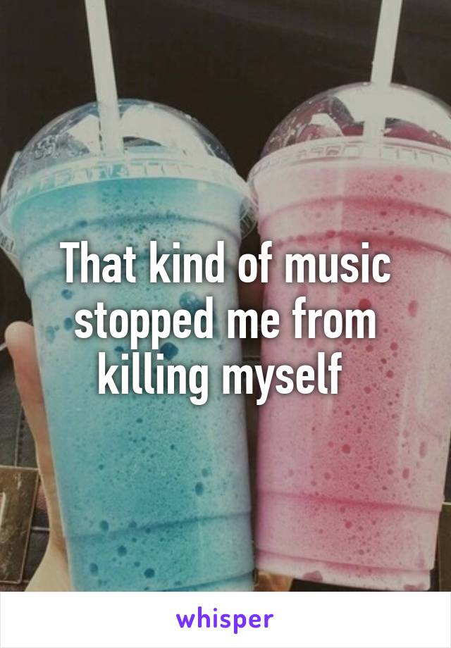 That kind of music stopped me from killing myself 