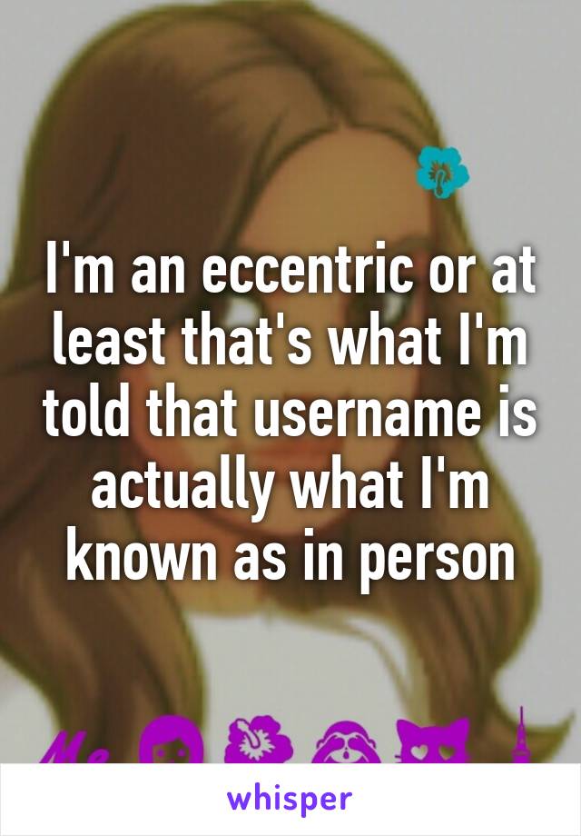 I'm an eccentric or at least that's what I'm told that username is actually what I'm known as in person