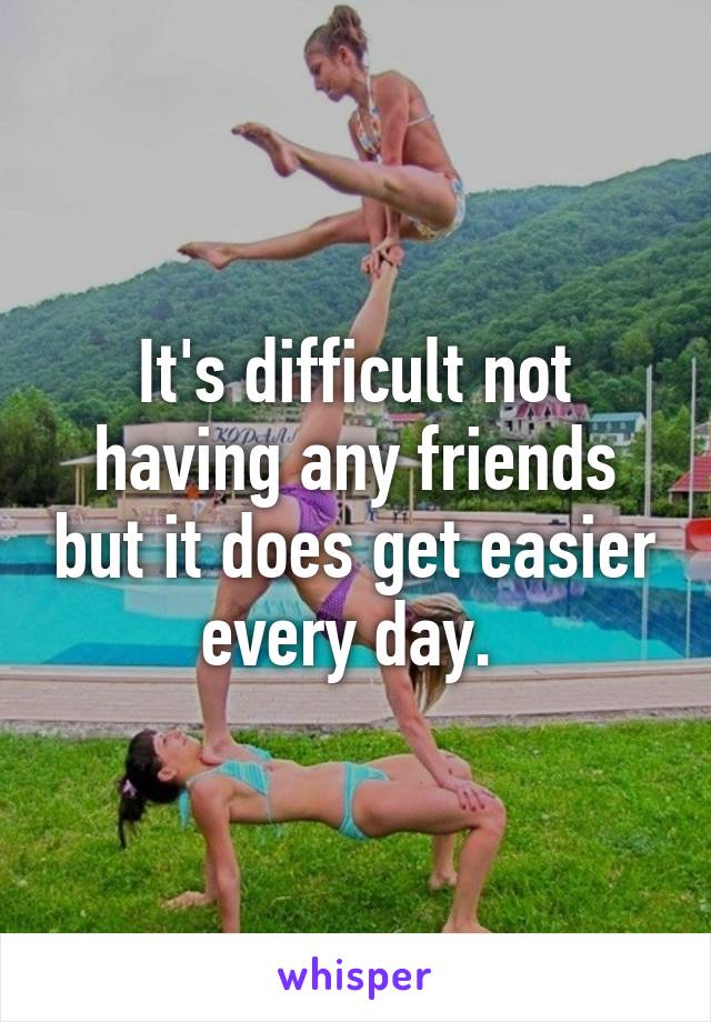 It's difficult not having any friends but it does get easier every day. 