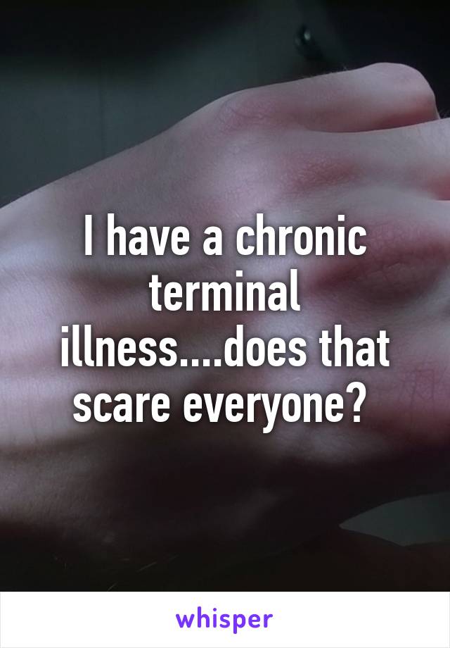 I have a chronic terminal illness....does that scare everyone? 