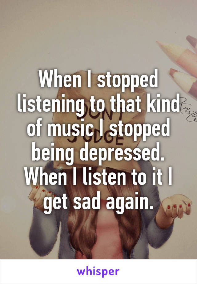 When I stopped listening to that kind of music I stopped being depressed. When I listen to it I get sad again.