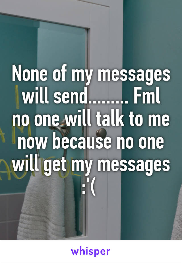 None of my messages will send......... Fml no one will talk to me now because no one will get my messages :'( 